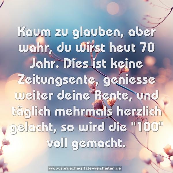 Kaum zu glauben, aber wahr,
du wirst heut 70 Jahr.
Dies ist keine Zeitungsente,
geniesse weiter deine Rente,
und täglich mehrmals herzlich gelacht,
so wird die "100" voll gemacht.