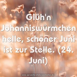 Glüh'n Johanniswürmchen helle, schöner Juni ist zur Stelle.
(24. Juni)