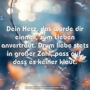 Dein Herz, das wurde dir einmal,
zum Lieben anvertraut.
Drum liebe stets in großer Zahl,
pass auf, dass es keiner klaut.