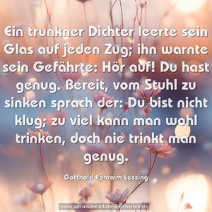 Ein trunkner Dichter leerte
sein Glas auf jeden Zug;
ihn warnte sein Gefährte:
Hör auf! Du hast genug.
Bereit, vom Stuhl zu sinken
sprach der: Du bist nicht klug;
zu viel kann man wohl trinken,
doch nie trinkt man genug.