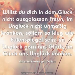 Willst du dich in dem Glück nicht ausgelassen freun,
im Unglück nicht unmäßig kränken,
so lern so klug wie Eulenspiegel sein:
im Unglück gern ans Glück,
im Glück ans Unglück denken.