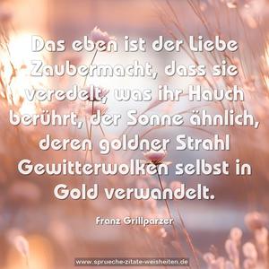 Das eben ist der Liebe Zaubermacht,
dass sie veredelt, was ihr Hauch berührt,
der Sonne ähnlich,
deren goldner Strahl
Gewitterwolken selbst in Gold verwandelt.