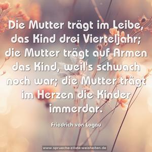 Die Mutter trägt im Leibe,
das Kind drei Vierteljahr;
die Mutter trägt auf Armen
das Kind, weil's schwach noch war;
die Mutter trägt im Herzen
die Kinder immerdar.