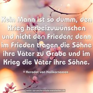 Kein Mann ist so dumm, den Krieg herbeizuwünschen
und nicht den Frieden;
denn im Frieden tragen die Söhne ihre Väter zu Grabe
und im Krieg die Väter ihre Söhne. 