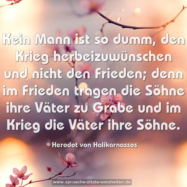 Kein Mann ist so dumm, den Krieg herbeizuwünschen
und nicht den Frieden;
denn im Frieden tragen die Söhne ihre Väter zu Grabe
und im Krieg die Väter ihre Söhne.