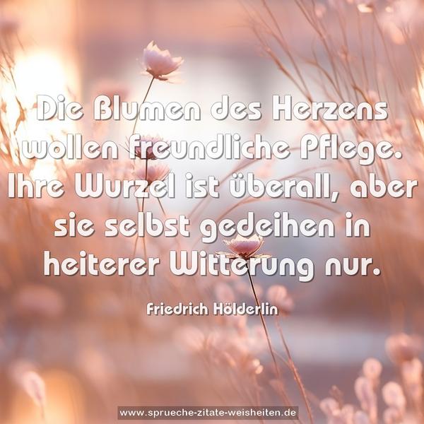 Die Blumen des Herzens wollen freundliche Pflege.
Ihre Wurzel ist überall,
aber sie selbst gedeihen in heiterer Witterung nur.