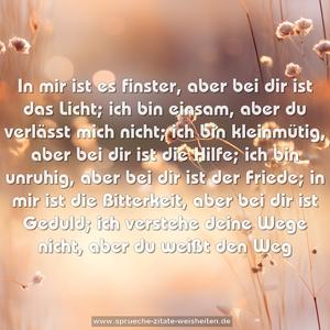 In mir ist es finster, aber bei dir ist das Licht;
ich bin einsam, aber du verlässt mich nicht;
ich bin kleinmütig, aber bei dir ist die Hilfe;
ich bin unruhig, aber bei dir ist der Friede;
in mir ist die Bitterkeit, aber bei dir ist Geduld;
ich verstehe deine Wege nicht, aber du weißt den Weg