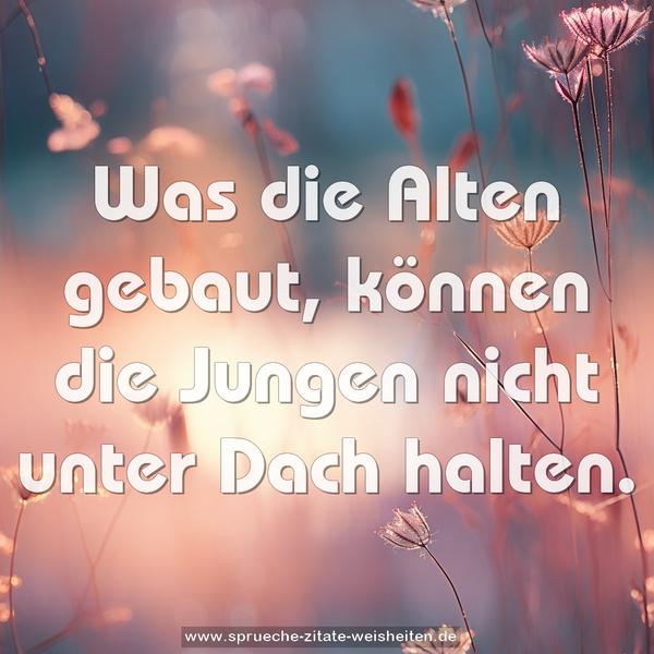 Was die Alten gebaut,
können die Jungen nicht unter Dach halten.