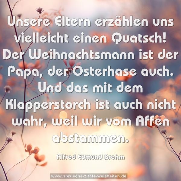 Unsere Eltern erzählen uns vielleicht einen Quatsch!
Der Weihnachtsmann ist der Papa, der Osterhase auch.
Und das mit dem Klapperstorch ist auch nicht wahr,
weil wir vom Affen abstammen.