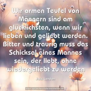 Wir armen Teufel von Männern sind am glücklichsten,
wenn wir lieben und geliebt werden.
Bitter und traurig muss das Schicksal eines Mannes sein,
der liebt, ohne wiedergeliebt zu werden