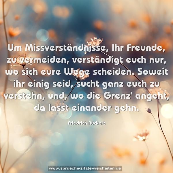 Um Missverständnisse, Ihr Freunde, zu vermeiden,
verständigt euch nur, wo sich eure Wege scheiden.
Soweit ihr einig seid, sucht ganz euch zu verstehn,
und, wo die Grenz' angeht, da lasst einander gehn.
