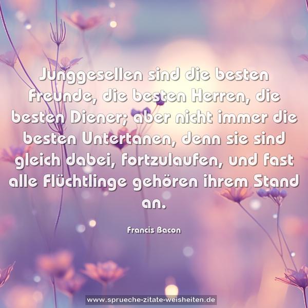 Junggesellen sind die besten Freunde,
die besten Herren, die besten Diener;
aber nicht immer die besten Untertanen,
denn sie sind gleich dabei, fortzulaufen,
und fast alle Flüchtlinge gehören ihrem Stand an.