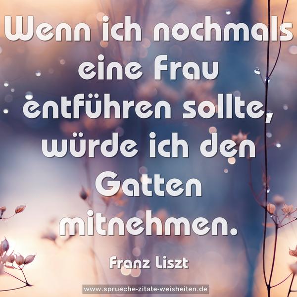 Wenn ich nochmals eine Frau entführen sollte,
würde ich den Gatten mitnehmen.