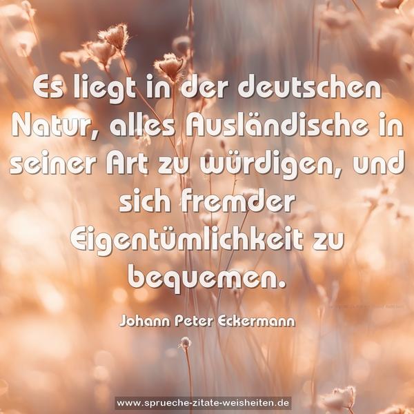 Es liegt in der deutschen Natur, alles Ausländische in seiner Art zu würdigen, und sich fremder Eigentümlichkeit zu bequemen.