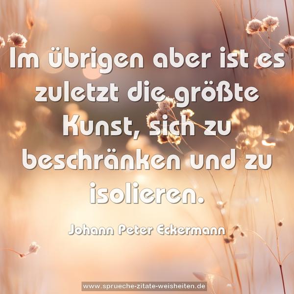 Im übrigen aber ist es zuletzt die größte Kunst,
sich zu beschränken und zu isolieren.