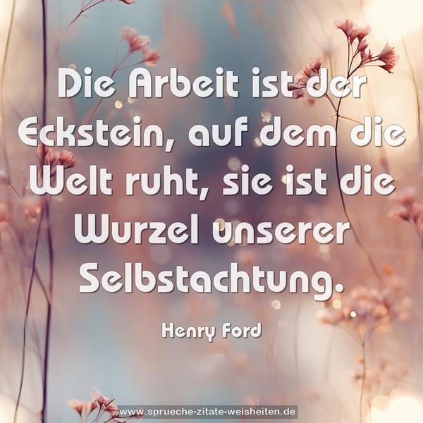 Die Arbeit ist der Eckstein, auf dem die Welt ruht,
sie ist die Wurzel unserer Selbstachtung.
