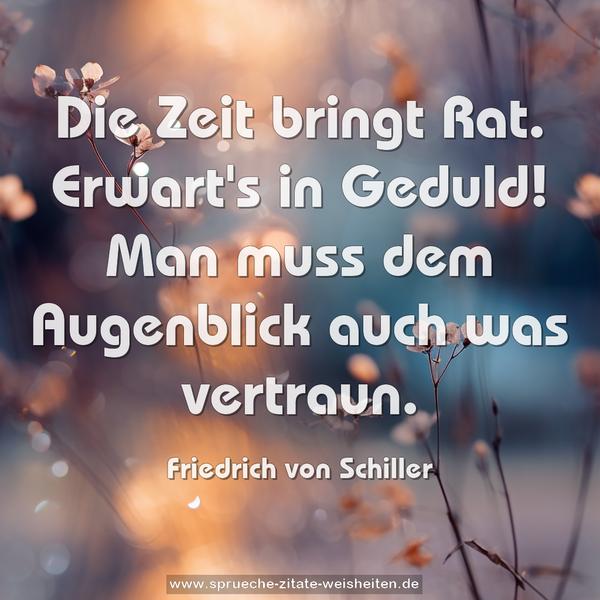 Die Zeit bringt Rat.
Erwart's in Geduld!
Man muss dem Augenblick auch was vertraun.