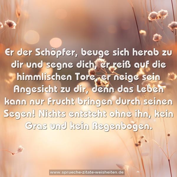 Er der Schöpfer, beuge sich herab zu dir und segne dich,
er reiß auf die himmlischen Tore,
er neige sein Angesicht zu dir,
denn das Leben kann nur Frucht bringen durch seinen Segen!
Nichts entsteht ohne ihn, kein Gras und kein Regenbogen.