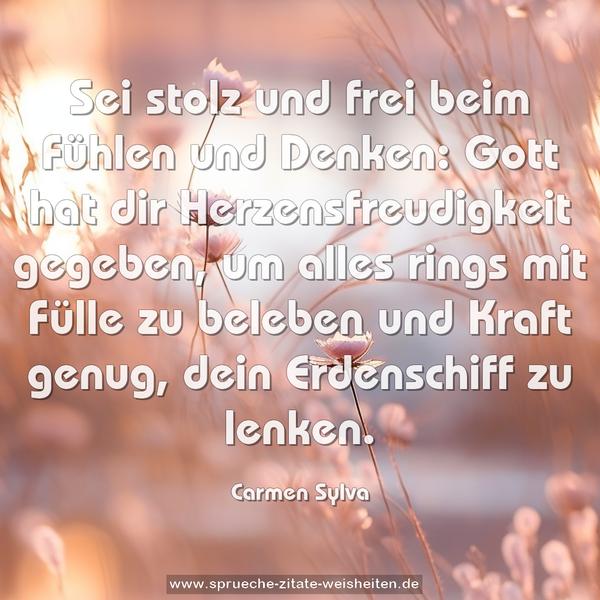 Sei stolz und frei beim Fühlen und Denken:
Gott hat dir Herzensfreudigkeit gegeben,
um alles rings mit Fülle zu beleben
und Kraft genug, dein Erdenschiff zu lenken.