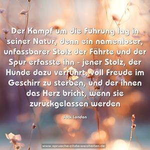 Der Kampf um die Führung lag in seiner Natur, denn ein namenloser, unfassbarer Stolz der Fährte und der Spur erfasste ihn - jener Stolz,
der Hunde dazu verführt, voll Freude im Geschirr zu sterben,
und der ihnen das Herz bricht, wenn sie zurückgelassen werden 