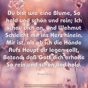 Du bist wie eine Blume,
So hold und schön und rein;
Ich schau dich an, und Wehmut
Schleicht mir ins Herz hinein.
Mir ist, als ob ich die Hände
Aufs Haupt dir legen sollt,
Betend, daß Gott dich erhalte
So rein und schön und hold.