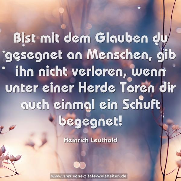 Bist mit dem Glauben du gesegnet an Menschen,
gib ihn nicht verloren, wenn unter einer Herde Toren dir auch einmal ein Schuft begegnet!