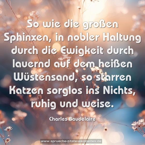 So wie die großen Sphinxen, in nobler Haltung durch die Ewigkeit durch lauernd auf dem heißen Wüstensand,
so starren Katzen sorglos ins Nichts, ruhig und weise.