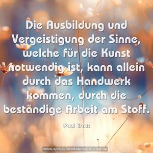 Die Ausbildung und Vergeistigung der Sinne, 
welche für die Kunst notwendig ist, 
kann allein durch das Handwerk kommen, 
durch die beständige Arbeit am Stoff.