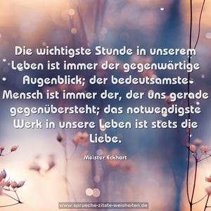 Die wichtigste Stunde in unserem Leben
ist immer der gegenwärtige Augenblick;
der bedeutsamste Mensch ist immer der,
der uns gerade gegenübersteht;
das notwendigste Werk in unsere Leben
ist stets die Liebe.