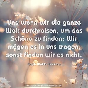 Und wenn wir die ganze Welt durchreisen,
um das Schöne zu finden:
Wir mögen es in uns tragen, sonst finden wir es nicht.