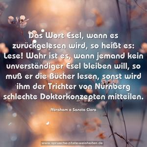 Das Wort Esel, wann es zurückgelesen wird, so heißt es: Lese! Wahr ist es, wann jemand kein unverständiger Esel bleiben will, so muß er die Bücher lesen, sonst wird ihm der Trichter von Nürnberg schlechte Doktorkonzepten mitteilen.