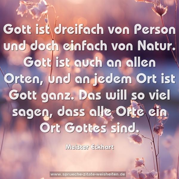 Gott ist dreifach von Person und doch einfach von Natur.
Gott ist auch an allen Orten, und an jedem Ort ist Gott ganz. Das will so viel sagen, dass alle Orte ein Ort Gottes sind.