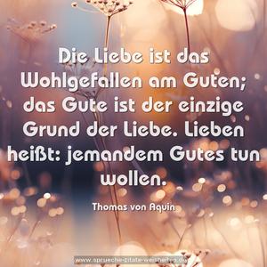 Die Liebe ist das Wohlgefallen am Guten; 
das Gute ist der einzige Grund der Liebe. 
Lieben heißt: jemandem Gutes tun wollen.