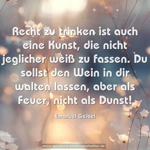 Recht zu trinken ist auch eine Kunst,
die nicht jeglicher weiß zu fassen.
Du sollst den Wein in dir walten lassen,
aber als Feuer, nicht als Dunst!