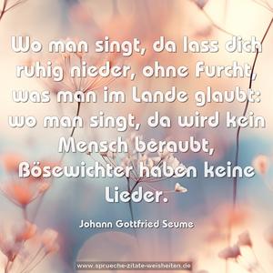 Wo man singt, da lass dich ruhig nieder,
ohne Furcht, was man im Lande glaubt:
wo man singt, da wird kein Mensch beraubt,
Bösewichter haben keine Lieder.