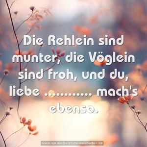 Die Rehlein sind munter,
die Vöglein sind froh,
und du, liebe ............
mach's ebenso.