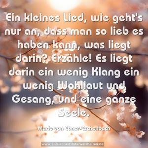 Ein kleines Lied, wie geht's nur an,
dass man so lieb es haben kann,
was liegt darin? Erzähle!
Es liegt darin ein wenig Klang
ein wenig Wohllaut und Gesang,
und eine ganze Seele.