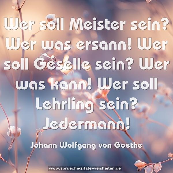 Wer soll Meister sein? Wer was ersann!
Wer soll Geselle sein? Wer was kann!
Wer soll Lehrling sein? Jedermann!