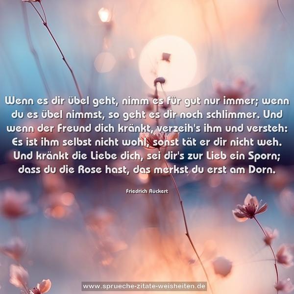 Wenn es dir übel geht, nimm es für gut nur immer;
wenn du es übel nimmst, so geht es dir noch schlimmer.
Und wenn der Freund dich kränkt, verzeih's ihm und versteh:
Es ist ihm selbst nicht wohl, sonst tät er dir nicht weh.
Und kränkt die Liebe dich, sei dir's zur Lieb ein Sporn;
dass du die Rose hast, das merkst du erst am Dorn.