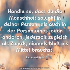 Handle so, dass du die Menschheit sowohl in deiner Person,
als auch in der Person eines jeden anderen,
jederzeit zugleich als Zweck, niemals bloß als Mittel brauchst.