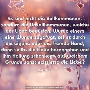 Es sind nicht die Vollkommenen, sondern die Unvollkommenen,
welche der Liebe bedürfen.
Wurde einem eine Wunde zugefügt, sei es durch die eigene oder die fremde Hand, dann sollte die Liebe herannahen und ihm Heilung schenken -
aus welchem Grunde sonst existierte die Liebe?