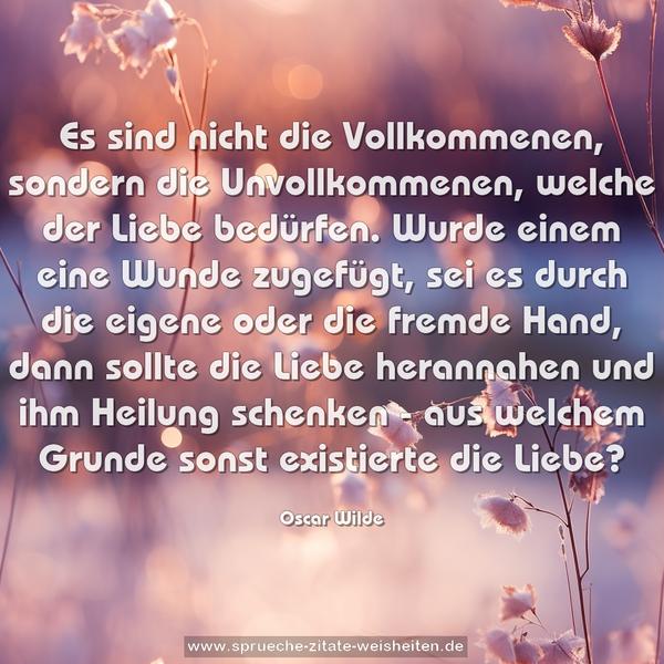 Es sind nicht die Vollkommenen, sondern die Unvollkommenen,
welche der Liebe bedürfen.
Wurde einem eine Wunde zugefügt, sei es durch die eigene oder die fremde Hand, dann sollte die Liebe herannahen und ihm Heilung schenken -
aus welchem Grunde sonst existierte die Liebe?