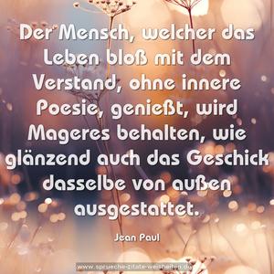 Der Mensch, welcher das Leben bloß mit dem Verstand,
ohne innere Poesie, genießt, wird Mageres behalten,
wie glänzend auch das Geschick dasselbe von außen ausgestattet.