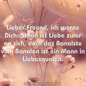 Lieber Freund, ich warne Dich:
Schön ist Liebe zwar an sich,
doch das Banalste vom Banalen
ist ein Mann in Liebesqualen.