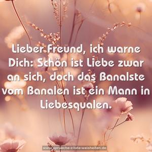 Lieber Freund, ich warne Dich:
Schön ist Liebe zwar an sich,
doch das Banalste vom Banalen
ist ein Mann in Liebesqualen.