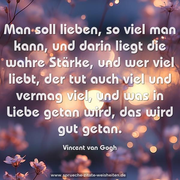 Man soll lieben, so viel man kann,
und darin liegt die wahre Stärke,
und wer viel liebt, der tut auch viel und vermag viel,
und was in Liebe getan wird, das wird gut getan.