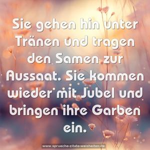 Sie gehen hin unter Tränen und tragen den Samen zur Aussaat.
Sie kommen wieder mit Jubel und bringen ihre Garben ein.