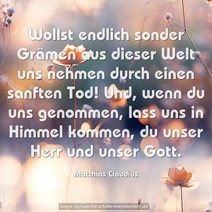 Wollst endlich sonder Grämen
aus dieser Welt uns nehmen
durch einen sanften Tod!
Und, wenn du uns genommen,
lass uns in Himmel kommen,
du unser Herr und unser Gott.