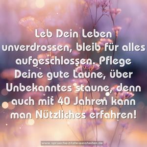 Leb Dein Leben unverdrossen,
bleib für alles aufgeschlossen.
Pflege Deine gute Laune,
über Unbekanntes staune,
denn auch mit 40 Jahren
kann man Nützliches erfahren!