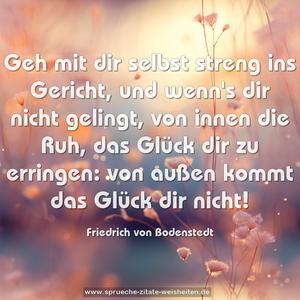 Geh mit dir selbst streng ins Gericht,
und wenn's dir nicht gelingt, von innen
die Ruh, das Glück dir zu erringen:
von außen kommt das Glück dir nicht!